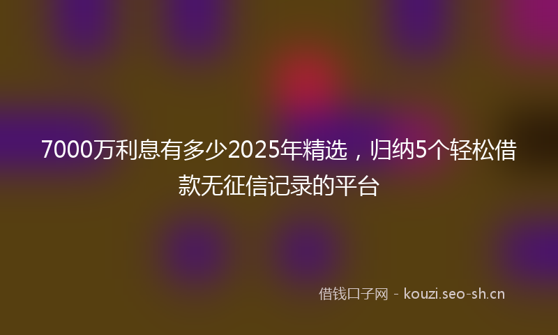 7000万利息有多少2025年精选，归纳5个轻松借款无征信记录的平台