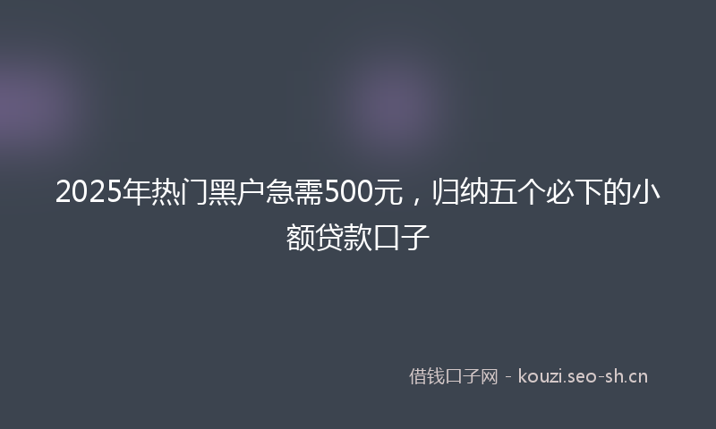 2025年热门黑户急需500元，归纳五个必下的小额贷款口子