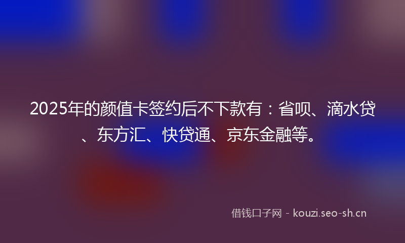 2025年的颜值卡签约后不下款有：省呗、滴水贷、东方汇、快贷通、京东金融等。