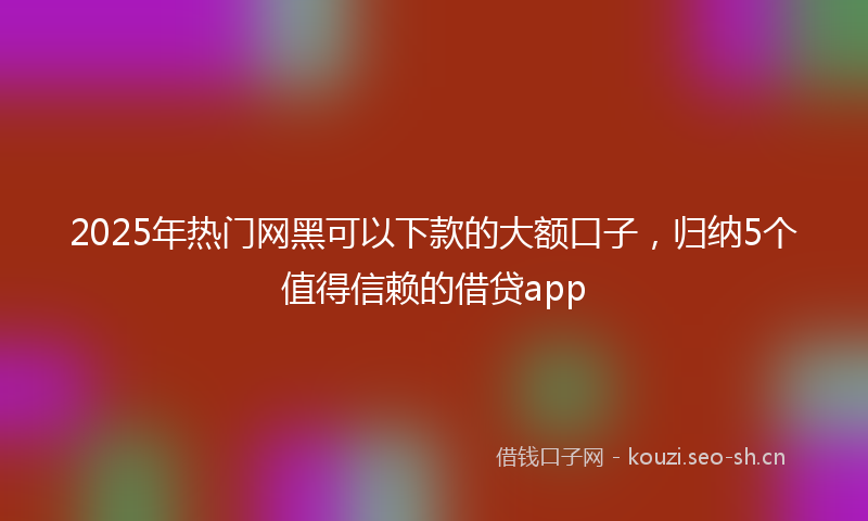 2025年热门网黑可以下款的大额口子，归纳5个值得信赖的借贷app