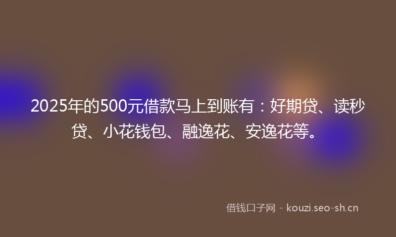 2025年的500元借款马上到账有：好期贷、读秒贷、小花钱包、融逸花、安逸花等。