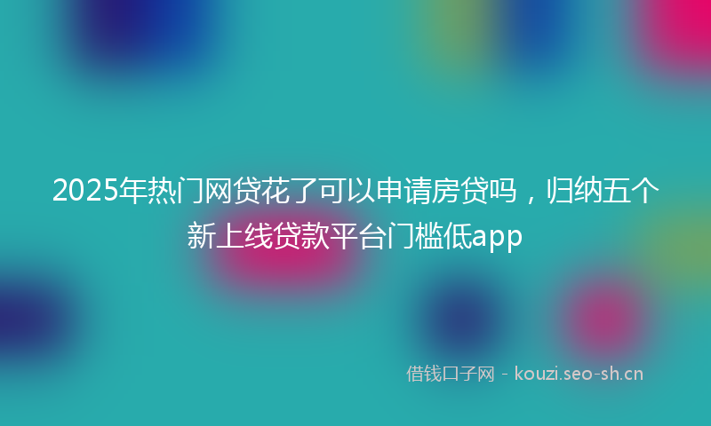 2025年热门网贷花了可以申请房贷吗，归纳五个新上线贷款平台门槛低app
