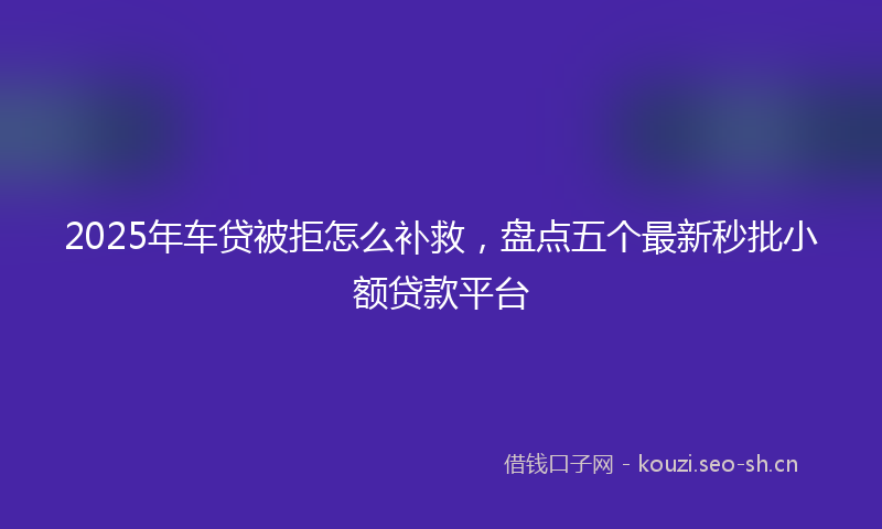 2025年车贷被拒怎么补救，盘点五个最新秒批小额贷款平台