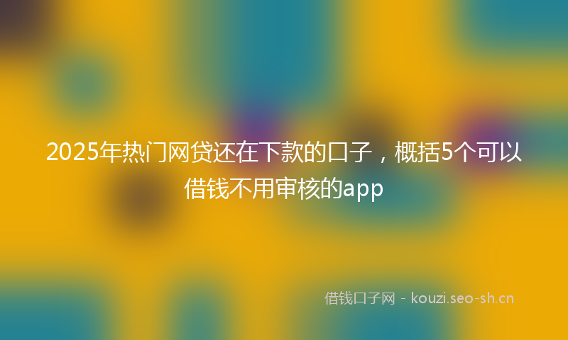 2025年热门网贷还在下款的口子，概括5个可以借钱不用审核的app