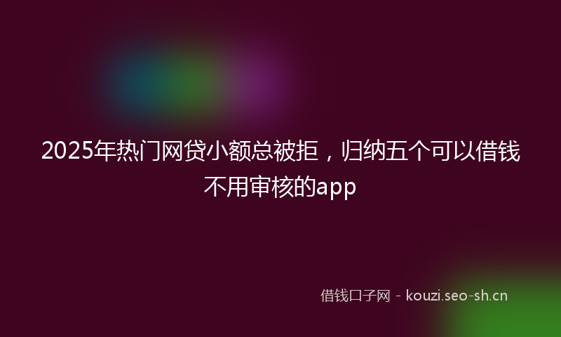 2025年热门网贷小额总被拒,归纳五个可以借钱不用审核的app