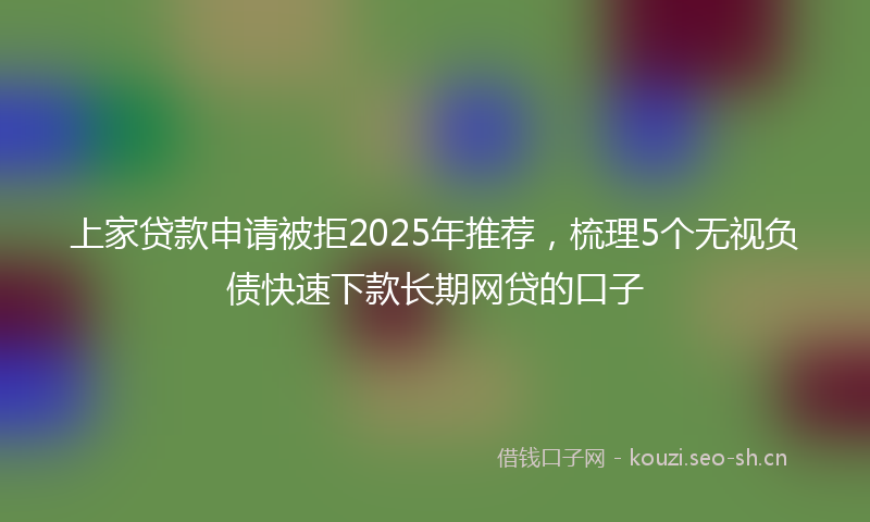 上家贷款申请被拒2025年推荐,梳理5个无视负债快速下款长期网贷的口子