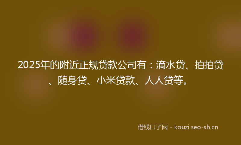 2025年的附近正规贷款公司有：滴水贷、拍拍贷、随身贷、小米贷款、人人贷等。