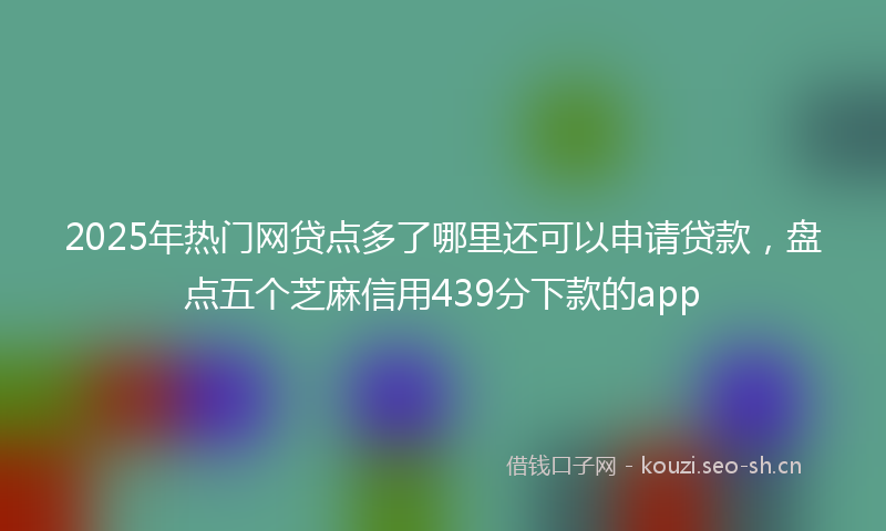 2025年热门网贷点多了哪里还可以申请贷款，盘点五个芝麻信用439分下款的app