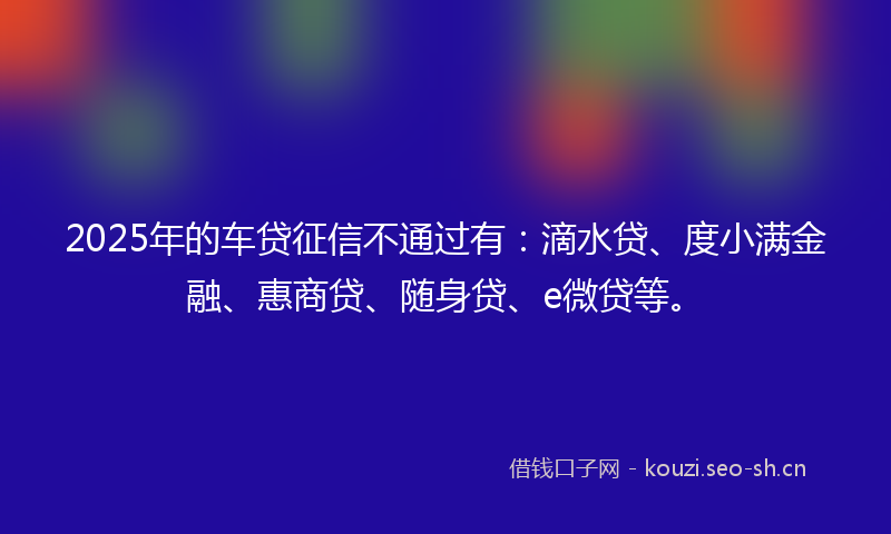 2025年的车贷征信不通过有：滴水贷、度小满金融、惠商贷、随身贷、e微贷等。