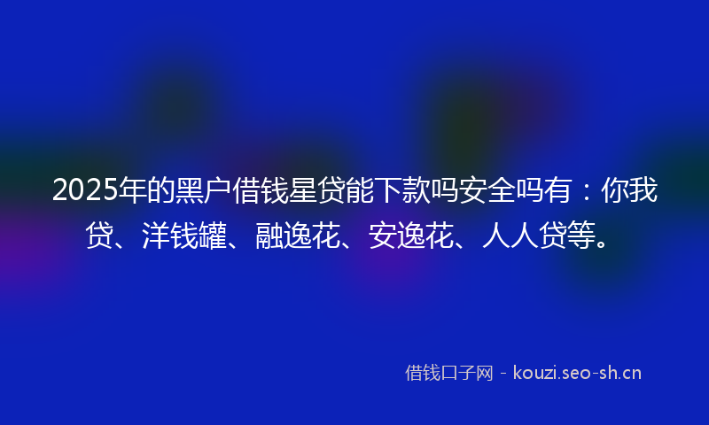 2025年的黑户借钱星贷能下款吗安全吗有：你我贷、洋钱罐、融逸花、安逸花、人人贷等。