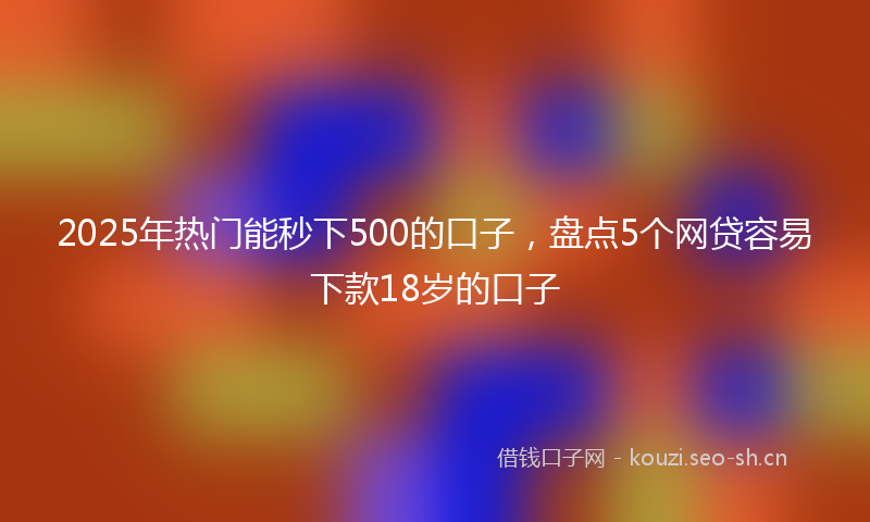2025年热门能秒下500的口子，盘点5个网贷容易下款18岁的口子