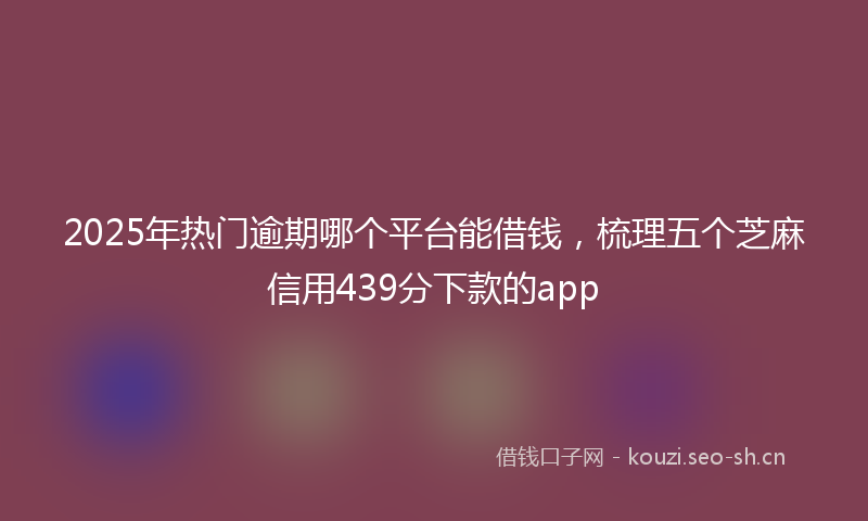 2025年热门逾期哪个平台能借钱，梳理五个芝麻信用439分下款的app