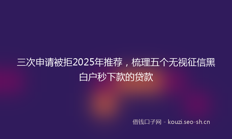 三次申请被拒2025年推荐，梳理五个无视征信黑白户秒下款的贷款