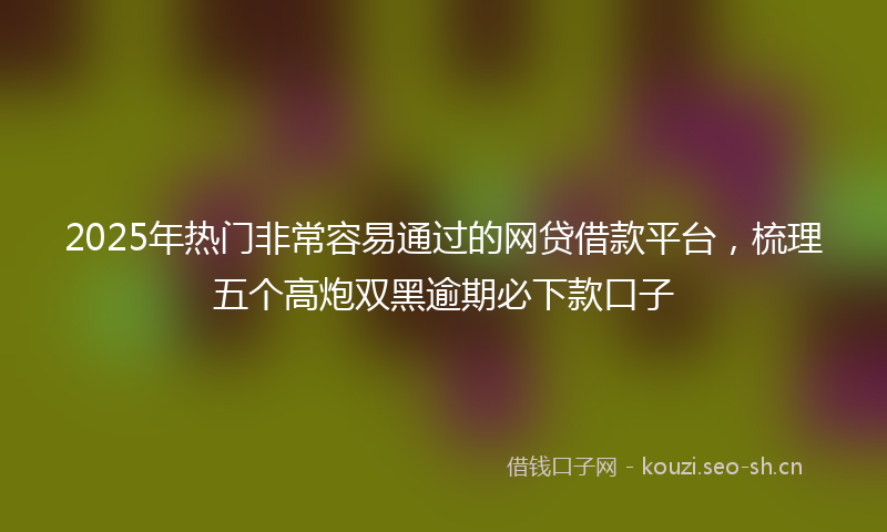 2025年热门非常容易通过的网贷借款平台，梳理五个高炮双黑逾期必下款口子
