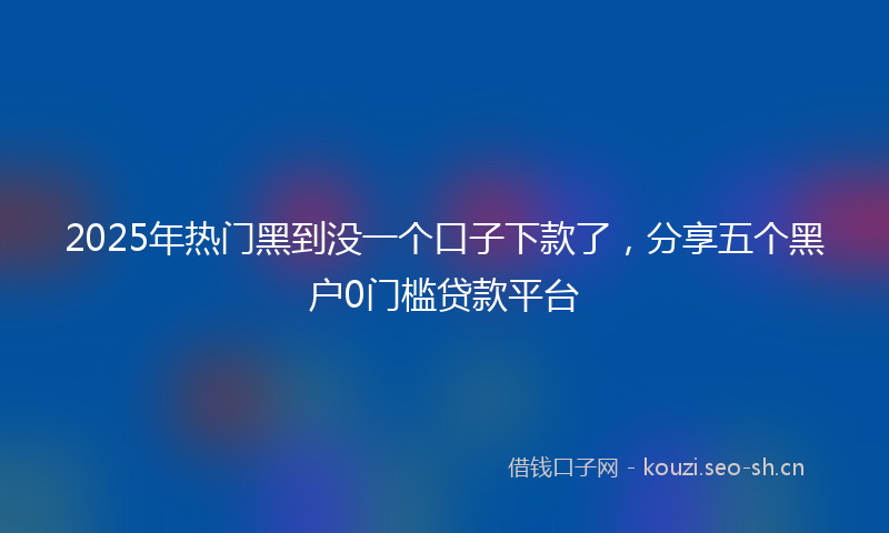 2025年热门黑到没一个口子下款了，分享五个黑户0门槛贷款平台