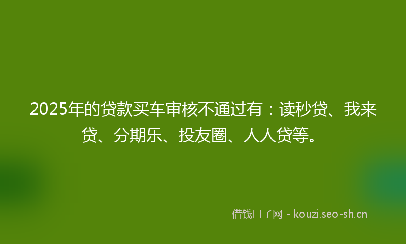 2025年的贷款买车审核不通过有：读秒贷、我来贷、分期乐、投友圈、人人贷等。