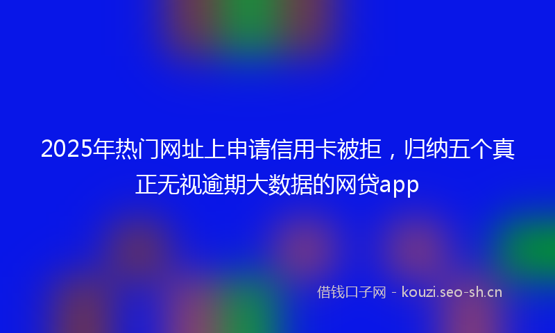2025年热门网址上申请信用卡被拒，归纳五个真正无视逾期大数据的网贷app