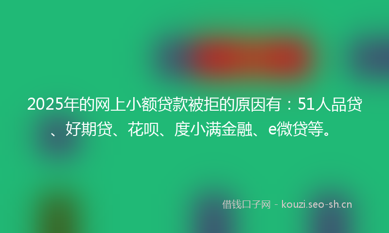 2025年的网上小额贷款被拒的原因有：51人品贷、好期贷、花呗、度小满金融、e微贷等。