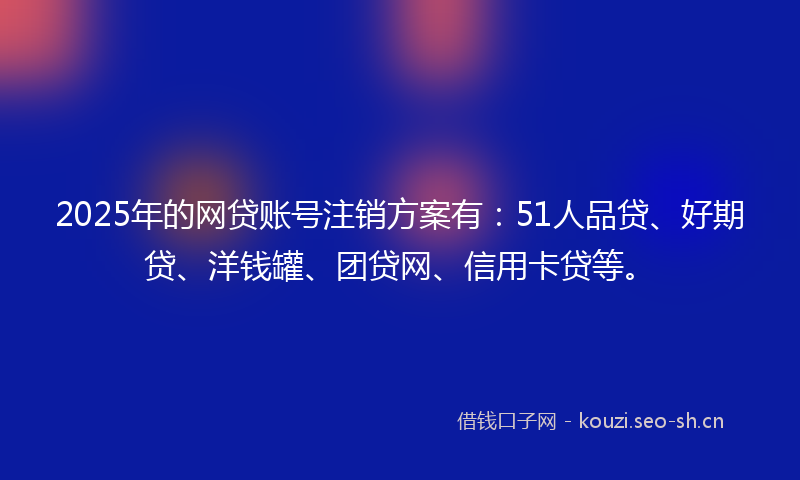 2025年的网贷账号注销方案有：51人品贷、好期贷、洋钱罐、团贷网、信用卡贷等。