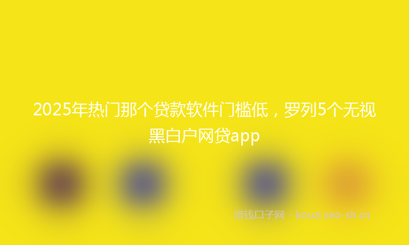 2025年热门那个贷款软件门槛低,罗列5个无视黑白户网贷app