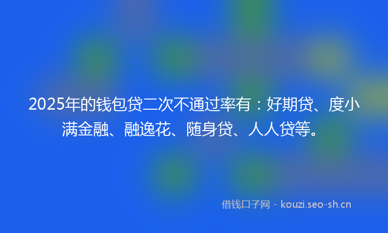 2025年的钱包贷二次不通过率有：好期贷、度小满金融、融逸花、随身贷、人人贷等。