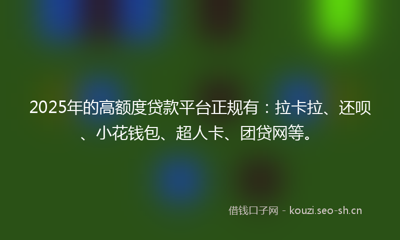 2025年的高额度贷款平台正规有：拉卡拉、还呗、小花钱包、超人卡、团贷网等。