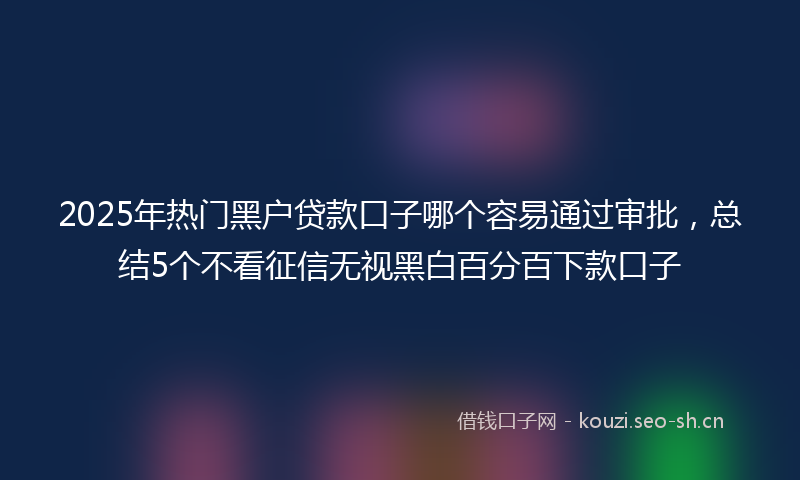 2025年热门黑户贷款口子哪个容易通过审批，总结5个不看征信无视黑白百分百下款口子