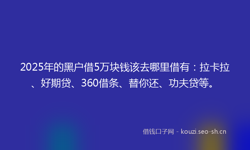 2025年的黑户借5万块钱该去哪里借有：拉卡拉、好期贷、360借条、替你还、功夫贷等。