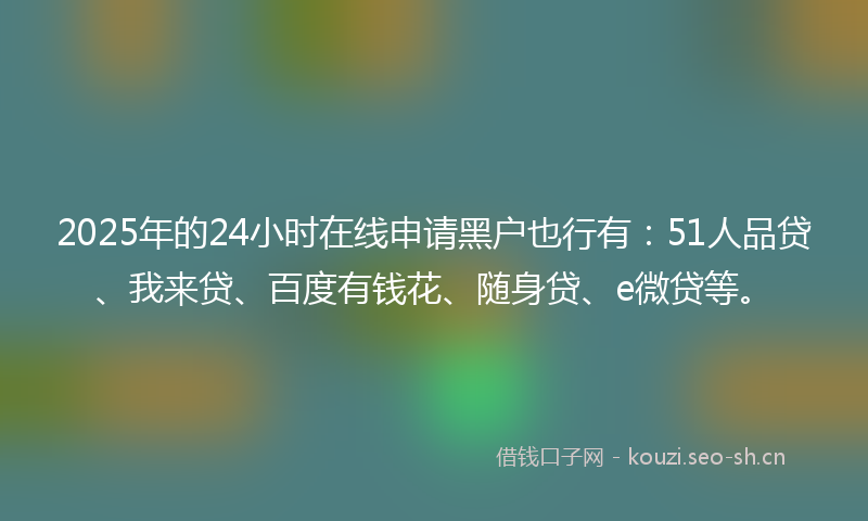 2025年的24小时在线申请黑户也行有：51人品贷、我来贷、百度有钱花、随身贷、e微贷等。