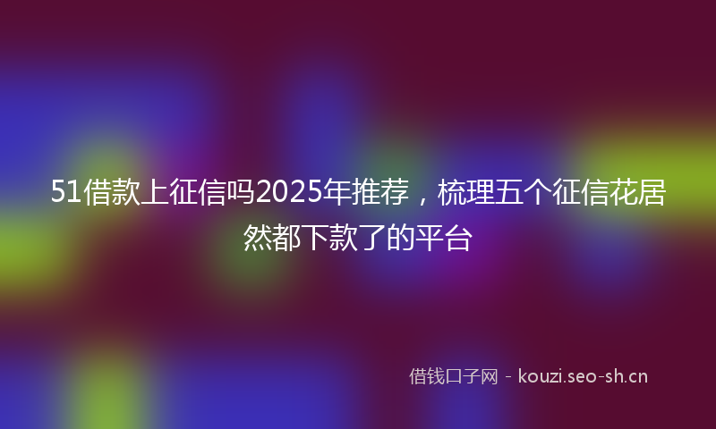 51借款上征信吗2025年推荐，梳理五个征信花居然都下款了的平台