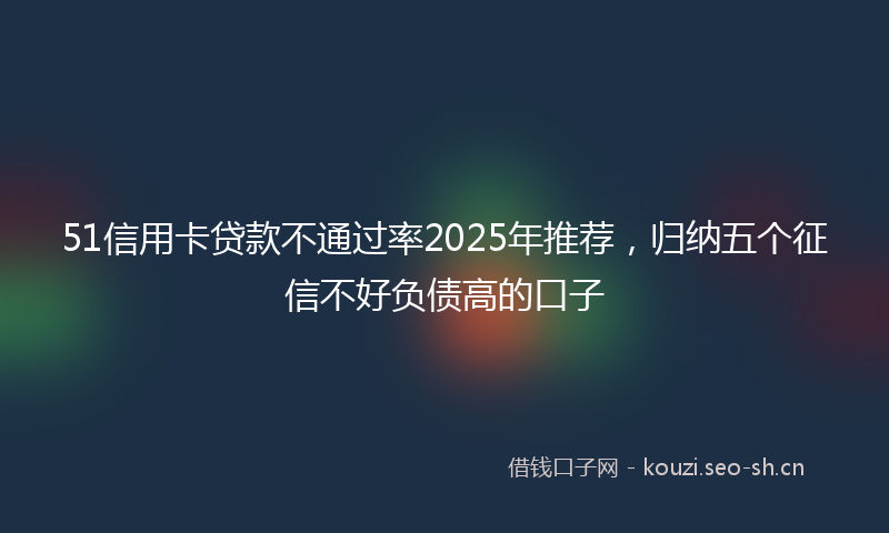 51信用卡贷款不通过率2025年推荐，归纳五个征信不好负债高的口子