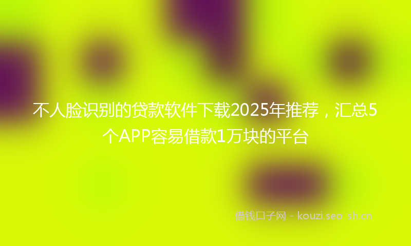 不人脸识别的贷款软件下载2025年推荐,汇总5个APP容易借款1万块的平台