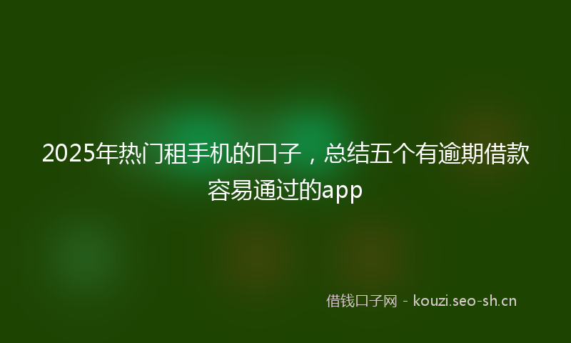 2025年热门租手机的口子，总结五个有逾期借款容易通过的app
