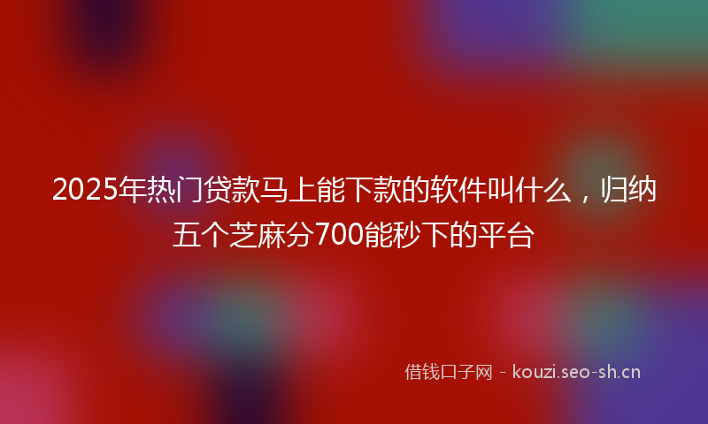 2025年热门贷款马上能下款的软件叫什么，归纳五个芝麻分700能秒下的平台