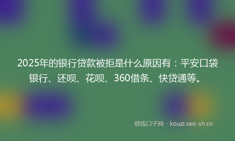 2025年的银行贷款被拒是什么原因有：平安口袋银行、还呗、花呗、360借条、快贷通等。