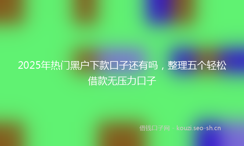 2025年热门黑户下款口子还有吗，整理五个轻松借款无压力口子
