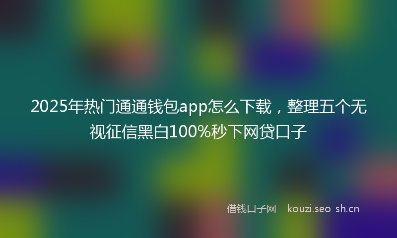 2025年热门通通钱包app怎么下载，整理五个无视征信黑白100%秒下网贷口子