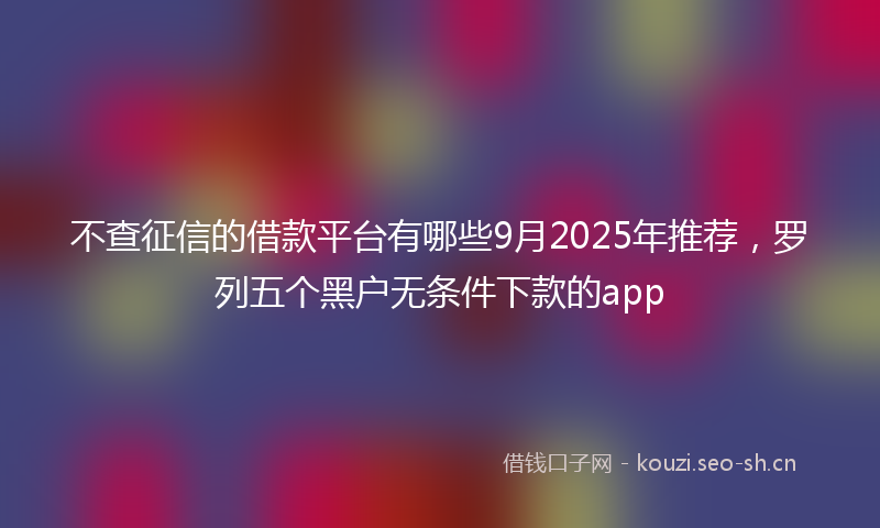 不查征信的借款平台有哪些9月2025年推荐，罗列五个黑户无条件下款的app
