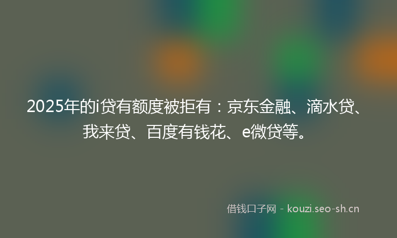 2025年的i贷有额度被拒有：京东金融、滴水贷、我来贷、百度有钱花、e微贷等。
