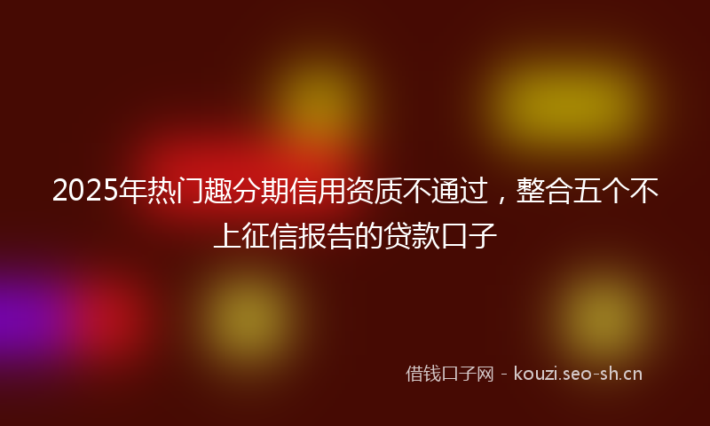 2025年热门趣分期信用资质不通过，整合五个不上征信报告的贷款口子