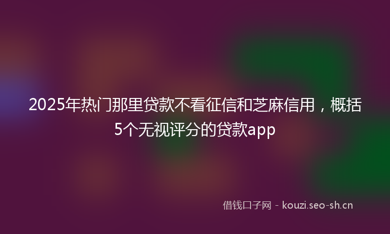 2025年热门那里贷款不看征信和芝麻信用，概括5个无视评分的贷款app