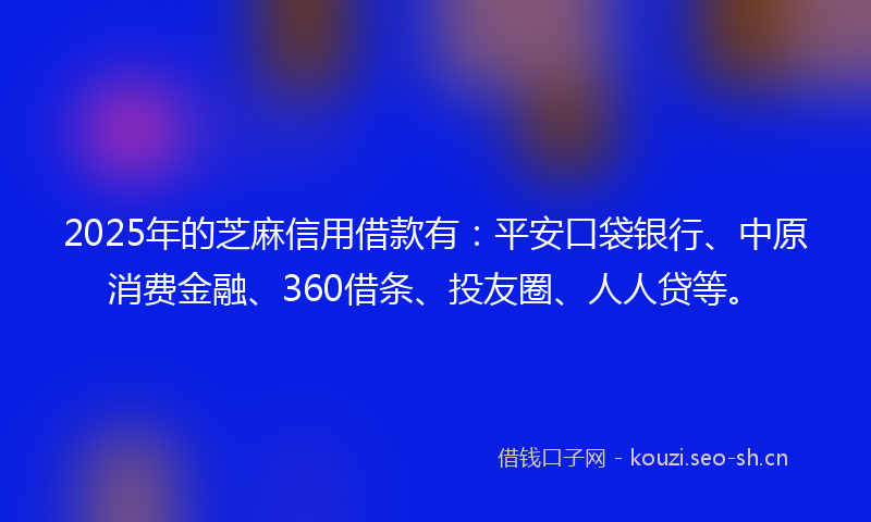 2025年的芝麻信用借款有：平安口袋银行、中原消费金融、360借条、投友圈、人人贷等。