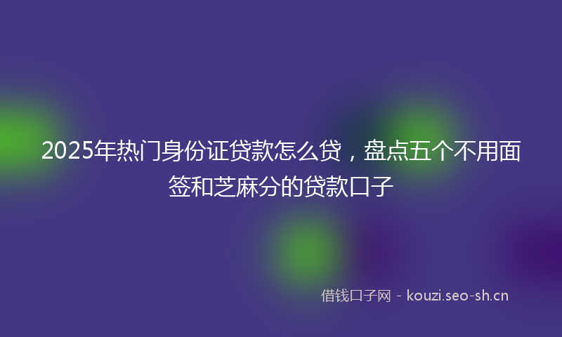 2025年热门身份证贷款怎么贷，盘点五个不用面签和芝麻分的贷款口子