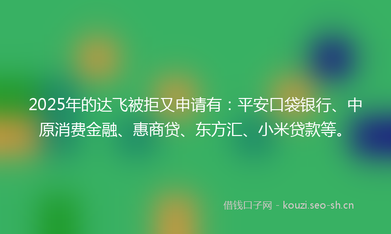 2025年的达飞被拒又申请有:平安口袋银行、中原消费金融、惠商贷、东方汇、小米贷款等。