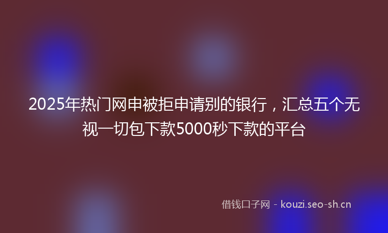 2025年热门网申被拒申请别的银行，汇总五个无视一切包下款5000秒下款的平台