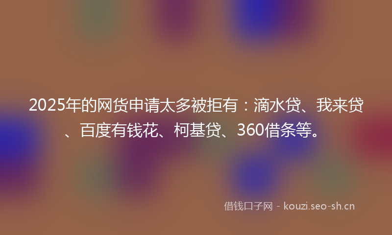 2025年的网货申请太多被拒有：滴水贷、我来贷、百度有钱花、柯基贷、360借条等。