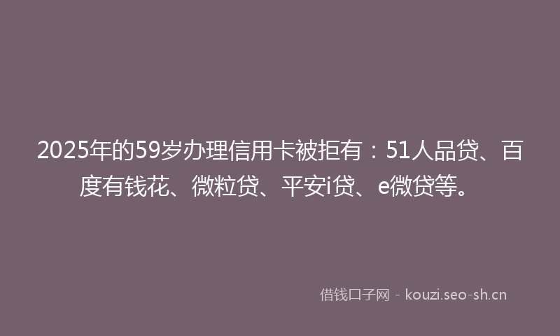 2025年的59岁办理信用卡被拒有：51人品贷、百度有钱花、微粒贷、平安i贷、e微贷等。