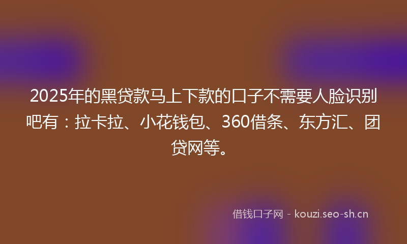 2025年的黑贷款马上下款的口子不需要人脸识别吧有：拉卡拉、小花钱包、360借条、东方汇、团贷网等。