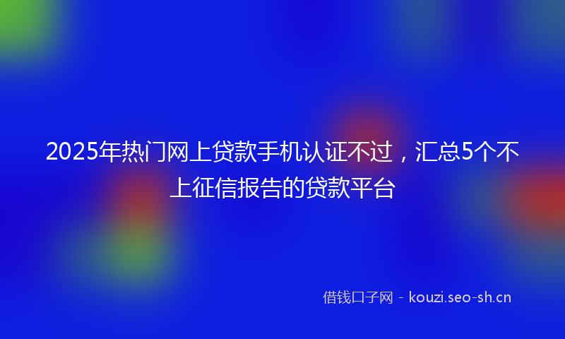 2025年热门网上贷款手机认证不过，汇总5个不上征信报告的贷款平台