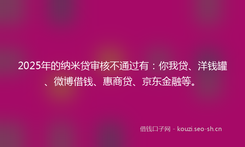 2025年的纳米贷审核不通过有：你我贷、洋钱罐、微博借钱、惠商贷、京东金融等。